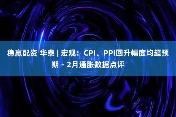 稳赢配资 华泰 | 宏观：CPI、PPI回升幅度均超预期 - 2月通胀数据点评