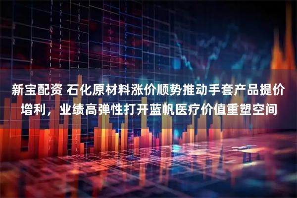 新宝配资 石化原材料涨价顺势推动手套产品提价增利，业绩高弹性打开蓝帆医疗价值重塑空间