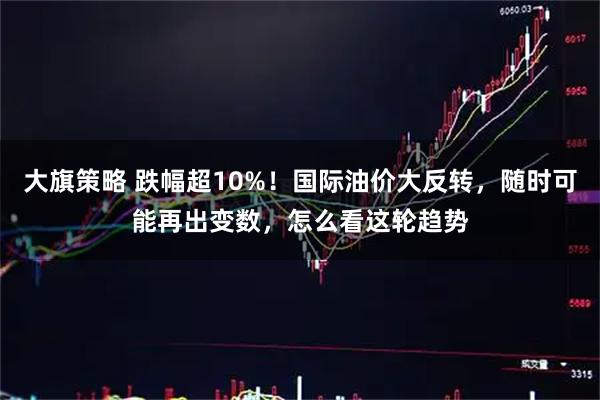 大旗策略 跌幅超10%！国际油价大反转，随时可能再出变数，怎么看这轮趋势
