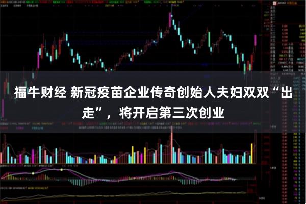 福牛财经 新冠疫苗企业传奇创始人夫妇双双“出走”，将开启第三次创业