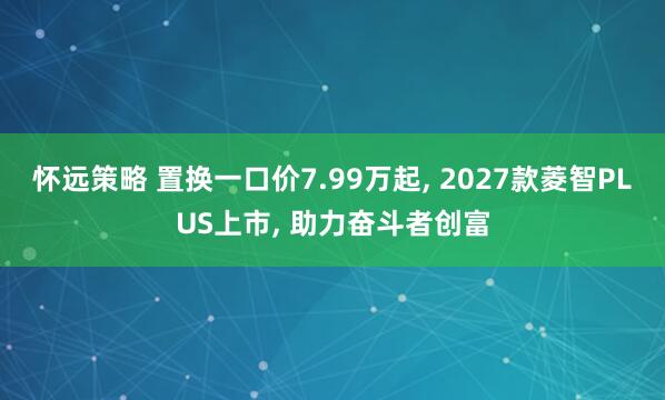 怀远策略 置换一口价7.99万起, 2027款菱智PLUS上市, 助力奋斗者创富