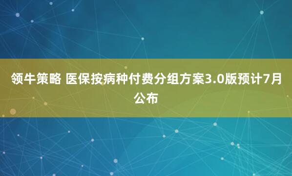 领牛策略 医保按病种付费分组方案3.0版预计7月公布