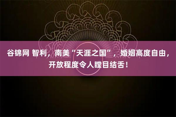 谷锦网 智利，南美“天涯之国”，婚姻高度自由，开放程度令人瞠目结舌！